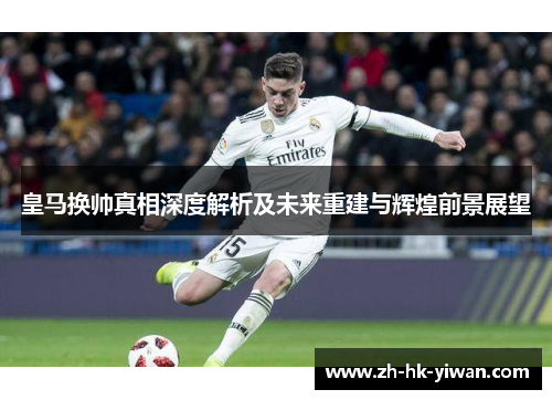 皇马换帅真相深度解析及未来重建与辉煌前景展望