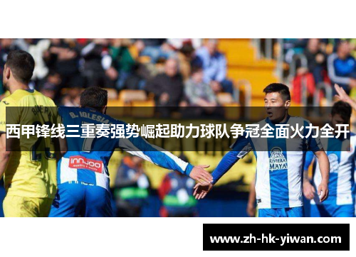 西甲锋线三重奏强势崛起助力球队争冠全面火力全开