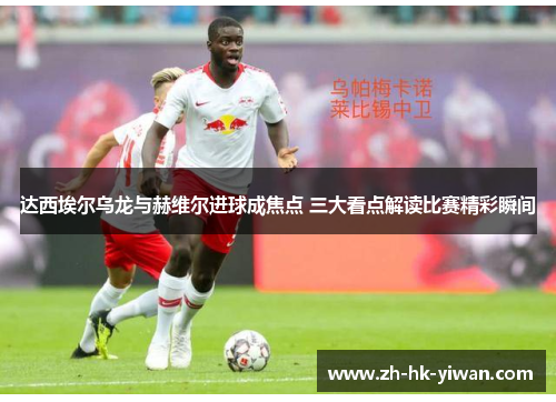 达西埃尔乌龙与赫维尔进球成焦点 三大看点解读比赛精彩瞬间