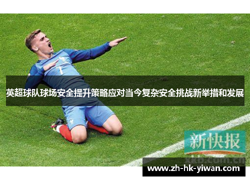 英超球队球场安全提升策略应对当今复杂安全挑战新举措和发展 英超球队球场安全提升策略应对当今复杂安全挑战新举措和发展