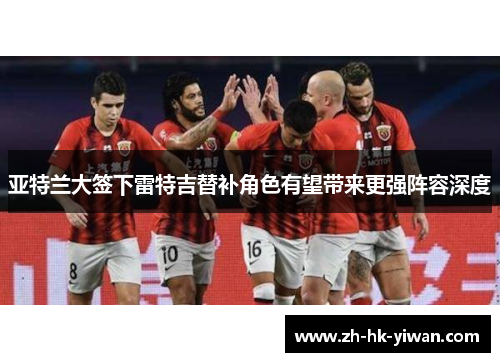 亚特兰大签下雷特吉替补角色有望带来更强阵容深度