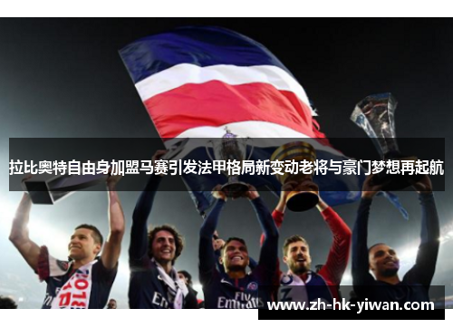 拉比奥特自由身加盟马赛引发法甲格局新变动老将与豪门梦想再起航