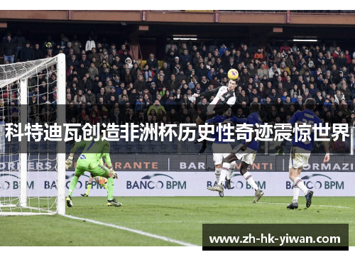 科特迪瓦创造非洲杯历史性奇迹震惊世界 科特迪瓦创造非洲杯历史性奇迹震惊世界