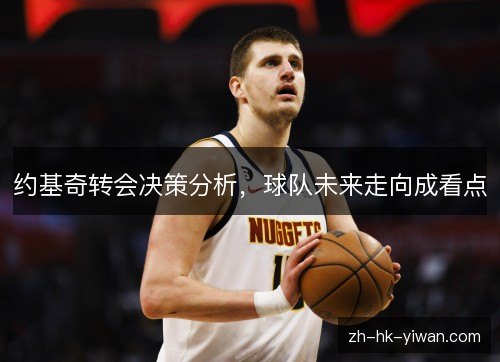 约基奇转会决策分析,球队未来走向成看点 约基奇转会决策分析,球队未来走向成看点